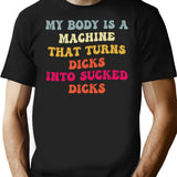 My Body Is A Machine That Turns Dicks Into Sucked Dicks T-Shirt for Men & Women, T-Shirts Graphic Tee - Black